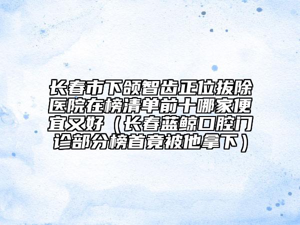 長(zhǎng)春市下頜智齒正位拔除醫(yī)院在榜清單前十哪家便宜又好（長(zhǎng)春藍(lán)鯨口腔門診部分榜首竟被他拿下）