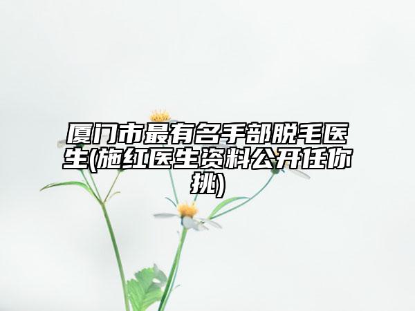 廈門市最有名手部脫毛醫(yī)生(施紅醫(yī)生資料公開任你挑)