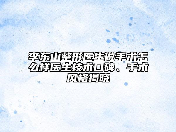 李東山整形醫(yī)生做手術(shù)怎么樣醫(yī)生技術(shù)口碑、手術(shù)風(fēng)格揭曉