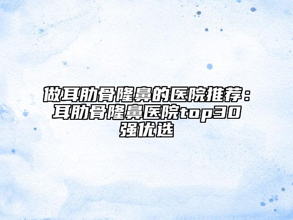 做耳肋骨隆鼻的醫(yī)院推薦：耳肋骨隆鼻醫(yī)院top30強優(yōu)選