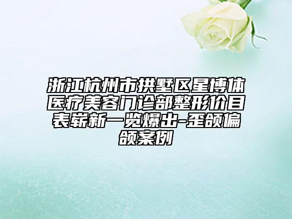 浙江杭州市拱墅區(qū)星博體醫(yī)療美容門診部整形價目表嶄新一覽爆出-歪頜偏頜案例