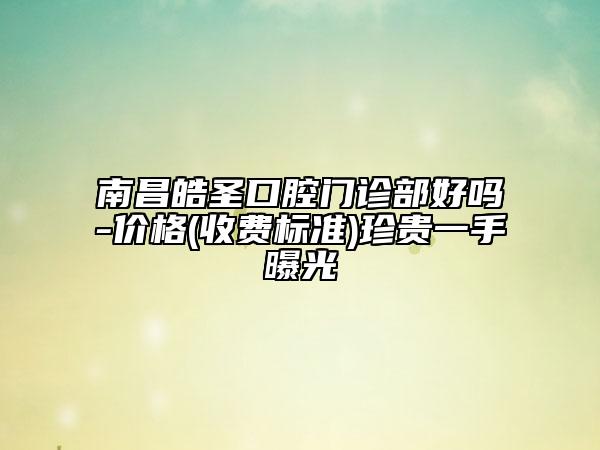 南昌皓圣口腔門診部好嗎-價格(收費標準)珍貴一手曝光
