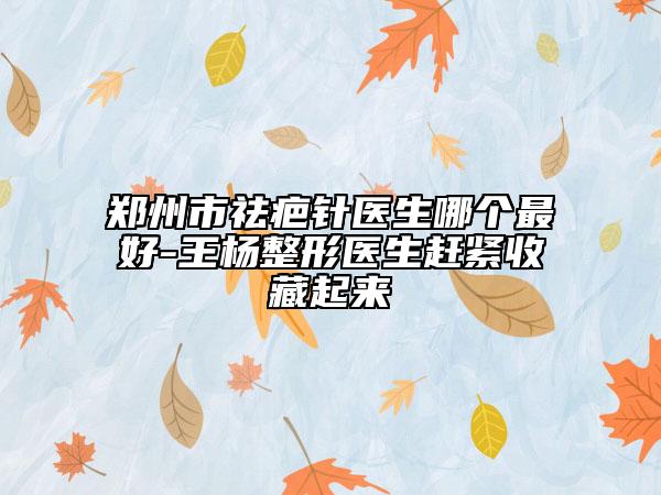 鄭州市祛疤針醫(yī)生哪個最好-王楊整形醫(yī)生趕緊收藏起來