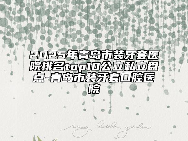 2025年青島市裝牙套醫(yī)院排名top10公立私立盤點(diǎn)-青島市裝牙套口腔醫(yī)院