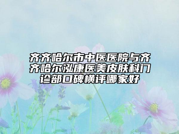 齊齊哈爾市中醫(yī)醫(yī)院與齊齊哈爾泓康醫(yī)美皮膚科門(mén)診部口碑橫評(píng)哪家好