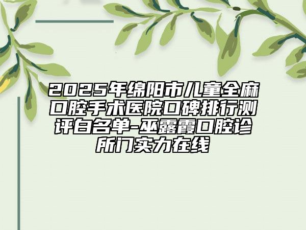 2025年綿陽市兒童全麻口腔手術(shù)醫(yī)院口碑排行測評白名單-巫露霞口腔診所門實力在線