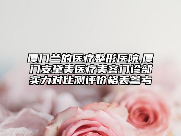 廈門蘭的醫(yī)療整形醫(yī)院,廈門安黛美醫(yī)療美容門診部實力對比測評價格表參考