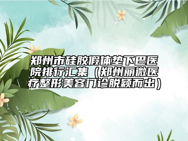 鄭州市硅膠假體墊下巴醫(yī)院排行匯集（鄭州麗微醫(yī)療整形美容門診脫穎而出）