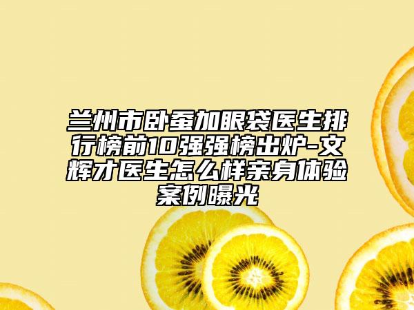 蘭州市臥蠶加眼袋醫(yī)生排行榜前10強(qiáng)強(qiáng)榜出爐-文輝才醫(yī)生怎么樣親身體驗(yàn)案例曝光
