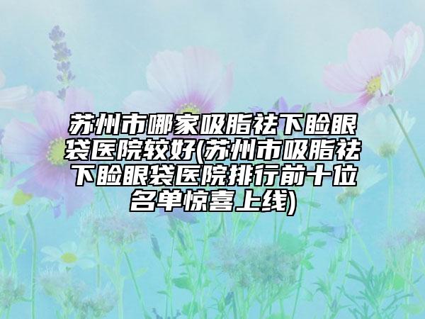 蘇州市哪家吸脂祛下瞼眼袋醫(yī)院較好(蘇州市吸脂祛下瞼眼袋醫(yī)院排行前十位名單驚喜上線)