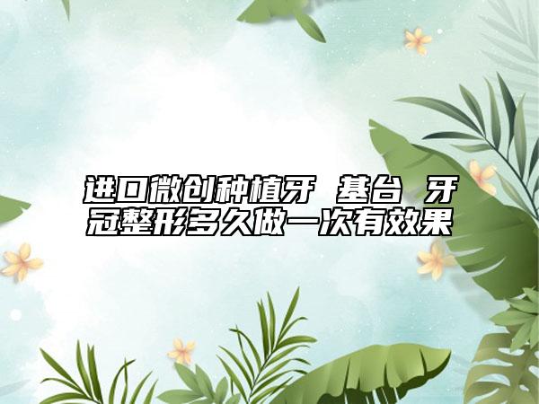 進(jìn)口微創(chuàng)種植牙 基臺(tái) 牙冠整形多久做一次有效果