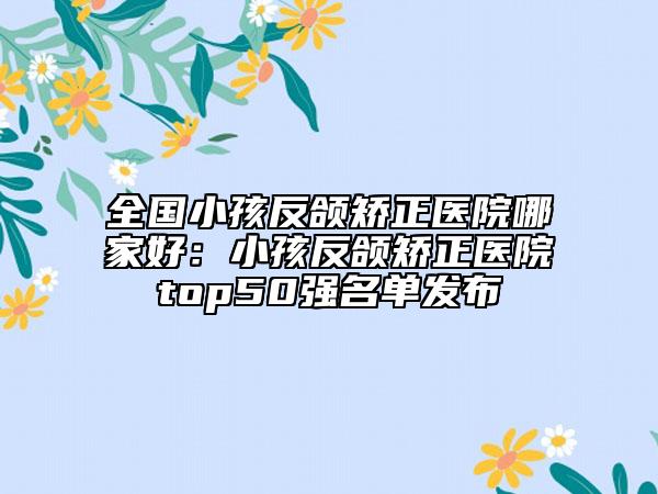 全國小孩反頜矯正醫(yī)院哪家好：小孩反頜矯正醫(yī)院top50強(qiáng)名單發(fā)布