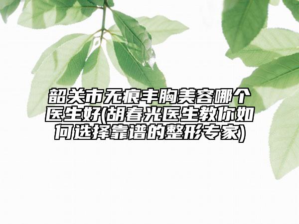 韶關(guān)市無痕豐胸美容哪個(gè)醫(yī)生好(胡春光醫(yī)生教你如何選擇靠譜的整形專家)