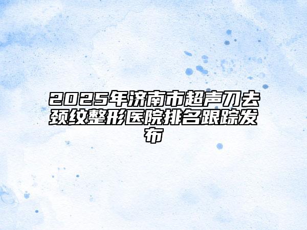 2025年濟(jì)南市超聲刀去頸紋整形醫(yī)院排名跟蹤發(fā)布