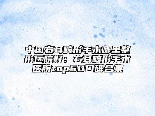 中國右耳畸形手術(shù)哪里整形醫(yī)院好：右耳畸形手術(shù)醫(yī)院top50口碑合集
