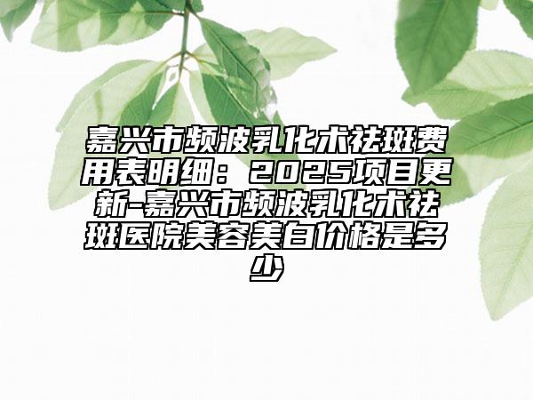 嘉興市頻波乳化術祛斑費用表明細：2025項目更新-嘉興市頻波乳化術祛斑醫(yī)院美容美白價格是多少
