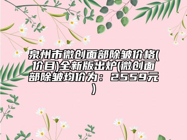 泉州市微創(chuàng)面部除皺價格(價目)全新版出爐(微創(chuàng)面部除皺均價為：2559元)