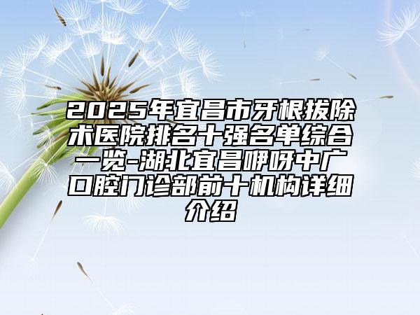 2025年宜昌市牙根拔除術(shù)醫(yī)院排名十強名單綜合一覽-湖北宜昌咿呀中廣口腔門診部前十機構(gòu)詳細(xì)介紹