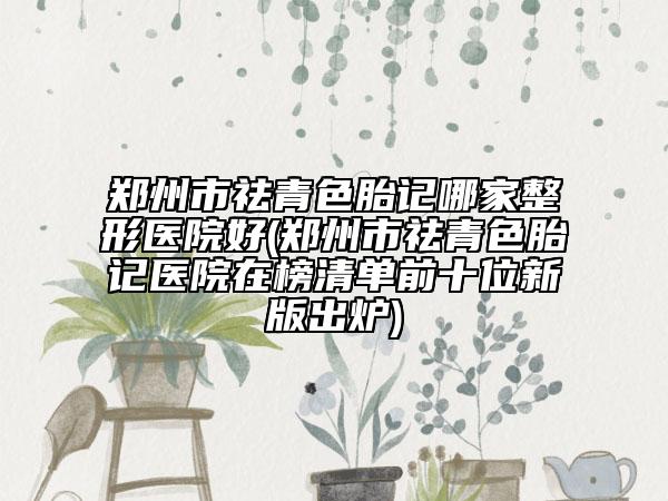 鄭州市祛青色胎記哪家整形醫(yī)院好(鄭州市祛青色胎記醫(yī)院在榜清單前十位新版出爐)