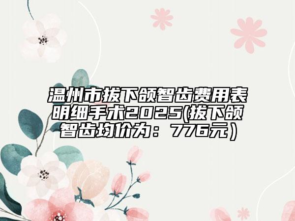 溫州市拔下頜智齒費(fèi)用表明細(xì)手術(shù)2025(拔下頜智齒均價(jià)為：776元）