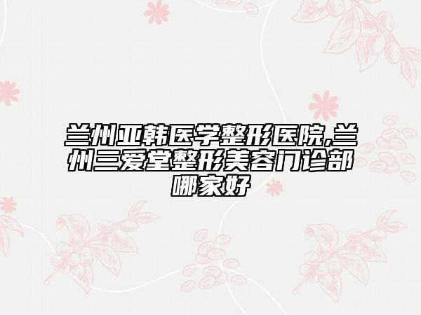 蘭州亞韓醫(yī)學整形醫(yī)院,蘭州三愛堂整形美容門診部哪家好