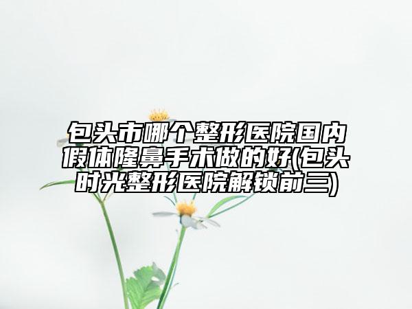 包頭市哪個整形醫(yī)院國內(nèi)假體隆鼻手術(shù)做的好(包頭時光整形醫(yī)院解鎖前三)