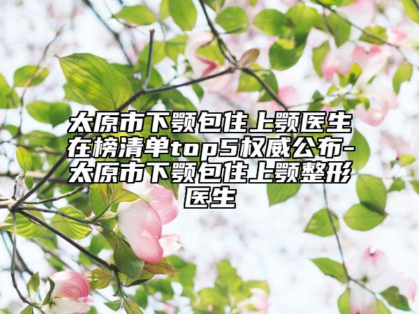 太原市下顎包住上顎醫(yī)生在榜清單top5權(quán)威公布-太原市下顎包住上顎整形醫(yī)生