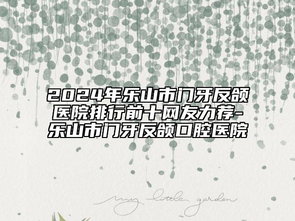 2024年樂山市門牙反頜醫(yī)院排行前十網(wǎng)友力薦-樂山市門牙反頜口腔醫(yī)院
