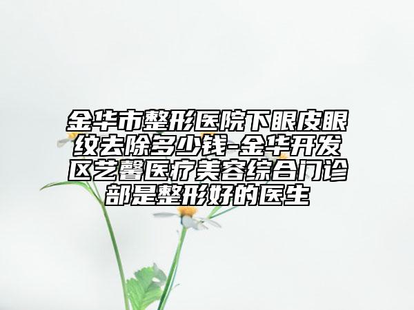 金華市整形醫(yī)院下眼皮眼紋去除多少錢-金華開(kāi)發(fā)區(qū)藝馨醫(yī)療美容綜合門診部是整形好的醫(yī)生