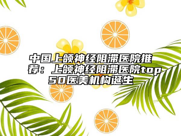 中國(guó)上頜神經(jīng)阻滯醫(yī)院推薦：上頜神經(jīng)阻滯醫(yī)院top50醫(yī)美機(jī)構(gòu)誕生