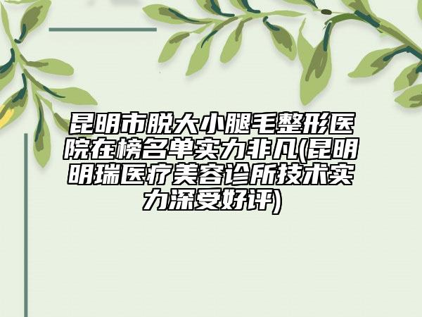 昆明市脫大小腿毛整形醫(yī)院在榜名單實(shí)力非凡(昆明明瑞醫(yī)療美容診所技術(shù)實(shí)力深受好評(píng))