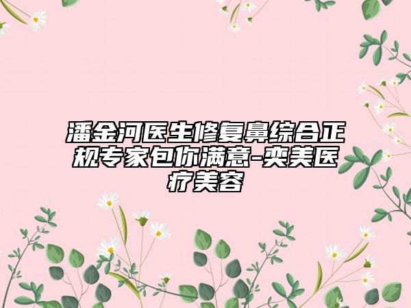 潘金河醫(yī)生修復(fù)鼻綜合正規(guī)專家包你滿意-奕美醫(yī)療美容