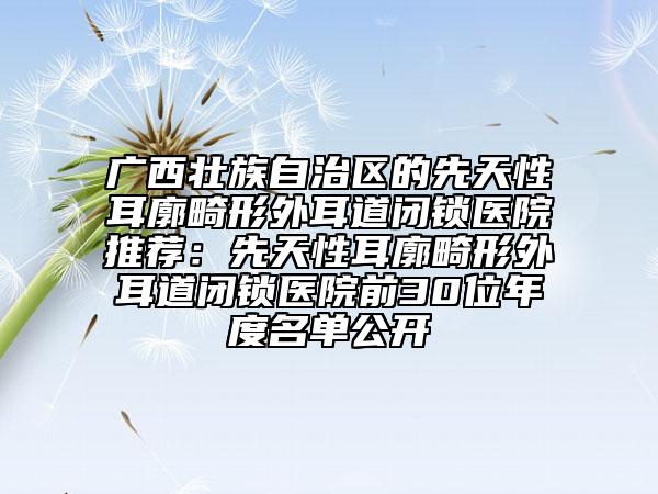 廣西壯族自治區(qū)的先天性耳廓畸形外耳道閉鎖醫(yī)院推薦：先天性耳廓畸形外耳道閉鎖醫(yī)院前30位年度名單公開