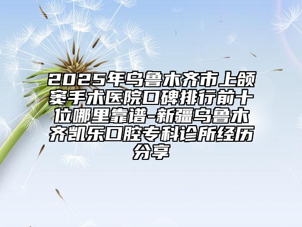 2025年烏魯木齊市上頜竇手術(shù)醫(yī)院口碑排行前十位哪里靠譜-新疆烏魯木齊凱樂口腔專科診所經(jīng)歷分享