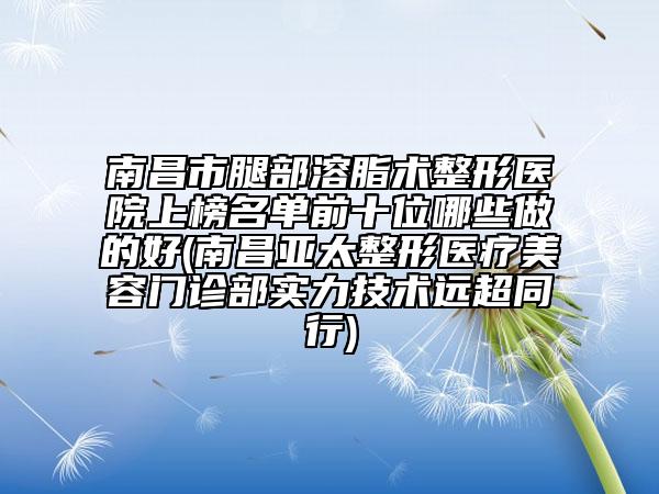 南昌市腿部溶脂術整形醫(yī)院上榜名單前十位哪些做的好(南昌亞太整形醫(yī)療美容門診部實力技術遠超同行)
