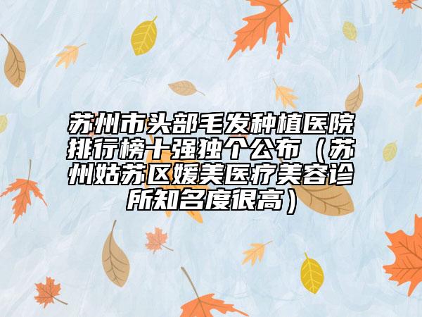 蘇州市頭部毛發(fā)種植醫(yī)院排行榜十強(qiáng)獨(dú)個公布（蘇州姑蘇區(qū)媛美醫(yī)療美容診所知名度很高）