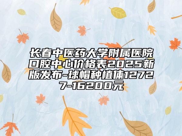 長(zhǎng)春中醫(yī)藥大學(xué)附屬醫(yī)院口腔中心價(jià)格表2025新版發(fā)布-球帽種植體12727-16200元