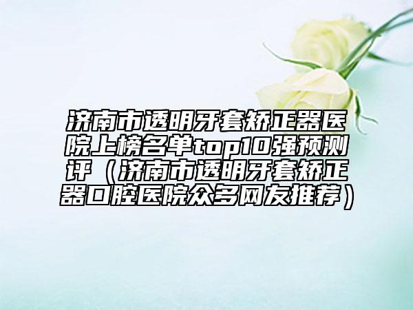 濟(jì)南市透明牙套矯正器醫(yī)院上榜名單top10強(qiáng)預(yù)測(cè)評(píng)（濟(jì)南市透明牙套矯正器口腔醫(yī)院眾多網(wǎng)友推薦）
