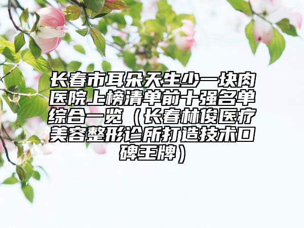 長(zhǎng)春市耳朵天生少一塊肉醫(yī)院上榜清單前十強(qiáng)名單綜合一覽（長(zhǎng)春林俊醫(yī)療美容整形診所打造技術(shù)口碑王牌）