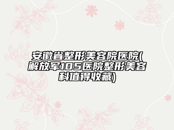安徽省整形美容院醫(yī)院(解放軍105醫(yī)院整形美容科值得收藏)