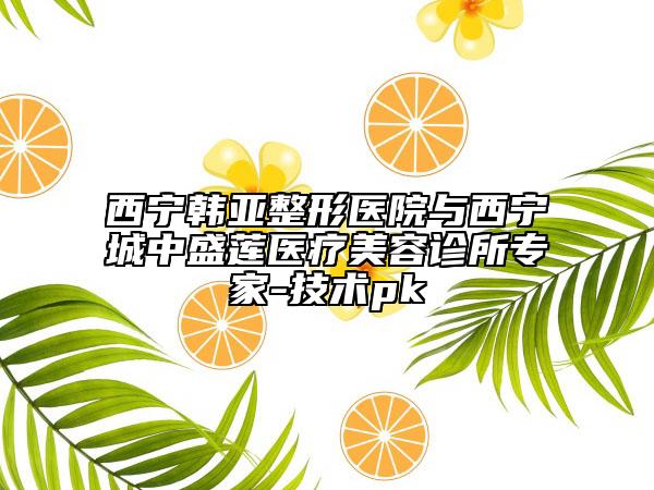 西寧韓亞整形醫(yī)院與西寧城中盛蓮醫(yī)療美容診所專家-技術(shù)pk
