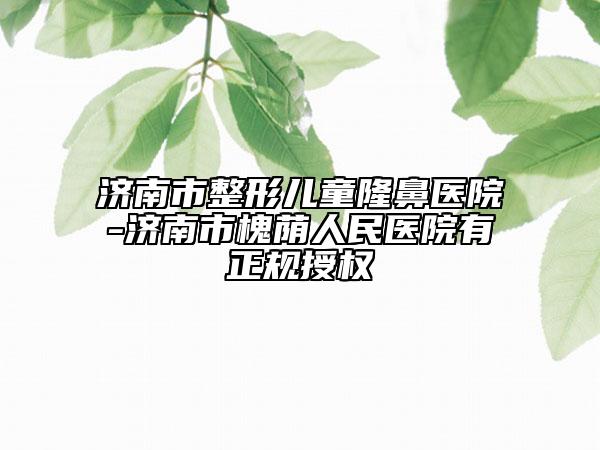 濟(jì)南市整形兒童隆鼻醫(yī)院-濟(jì)南市槐蔭人民醫(yī)院有正規(guī)授權(quán)