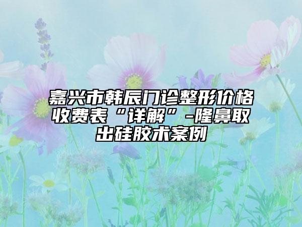 嘉興市韓辰門診整形價(jià)格收費(fèi)表“詳解”-隆鼻取出硅膠術(shù)案例