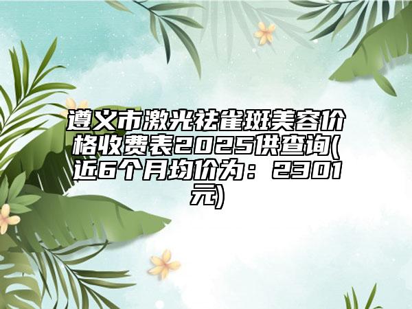 遵義市激光祛雀斑美容價格收費表2025供查詢(近6個月均價為：2301元)