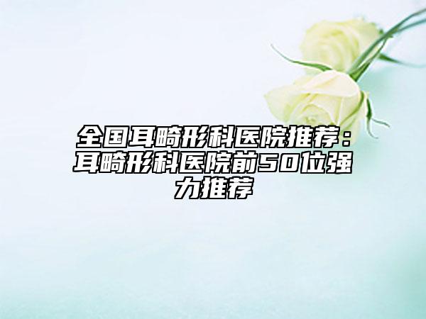 全國耳畸形科醫(yī)院推薦：耳畸形科醫(yī)院前50位強力推薦