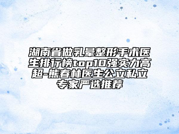 湖南省做乳暈整形手術醫(yī)生排行榜top10強實力高超-熊春林醫(yī)生公立私立專家嚴選推薦