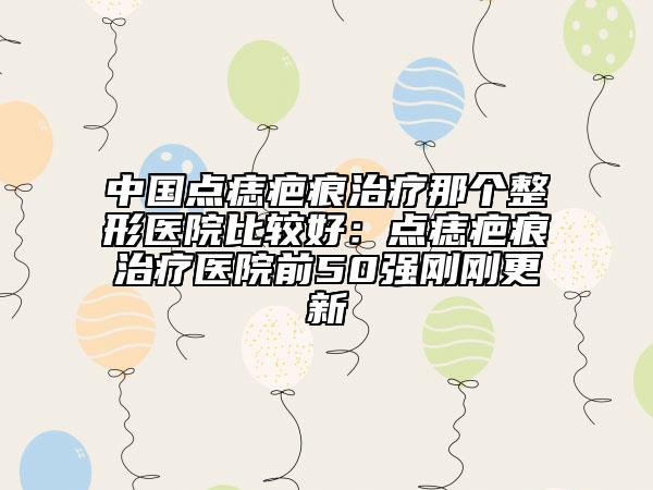 中國點(diǎn)痣疤痕治療那個(gè)整形醫(yī)院比較好：點(diǎn)痣疤痕治療醫(yī)院前50強(qiáng)剛剛更新