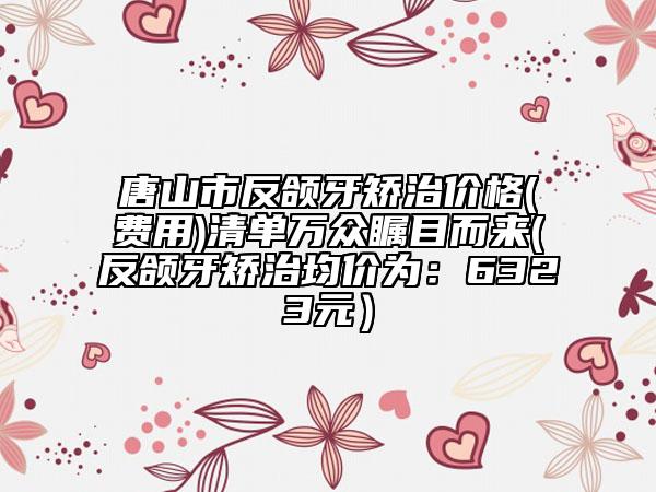 唐山市反頜牙矯治價格(費用)清單萬眾矚目而來(反頜牙矯治均價為：6323元）