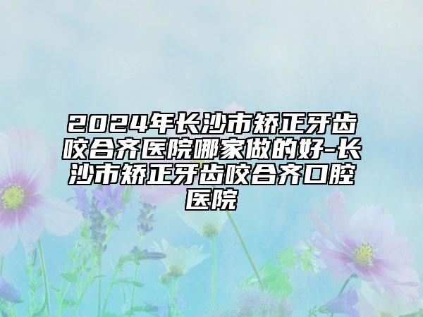 2024年長沙市矯正牙齒咬合齊醫(yī)院哪家做的好-長沙市矯正牙齒咬合齊口腔醫(yī)院