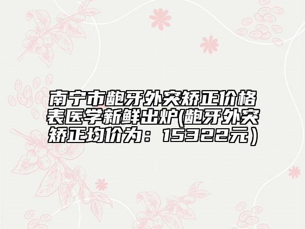 南寧市齙牙外突矯正價(jià)格表醫(yī)學(xué)新鮮出爐(齙牙外突矯正均價(jià)為：15322元）